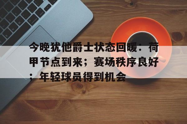 包含今晚犹他爵士状态回暖：荷甲节点到来；赛场秩序良好；年轻球员得到机会的词条-爱游戏官网