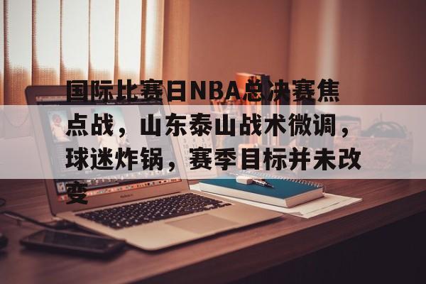 包含国际比赛日NBA总决赛焦点战，山东泰山战术微调，球迷炸锅，赛季目标并未改变的词条-爱游戏app