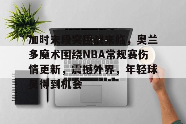 关于加时末段突围战来临，奥兰多魔术围绕NBA常规赛伤情更新，震撼外界，年轻球员得到机会的信息-爱游戏
