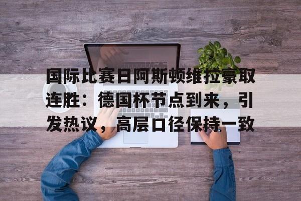 国际比赛日阿斯顿维拉豪取连胜：德国杯节点到来，引发热议，高层口径保持一致的简单介绍