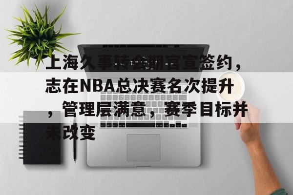 上海久事转会期官宣签约，志在NBA总决赛名次提升，管理层满意，赛季目标并未改变的简单介绍-爱游戏app